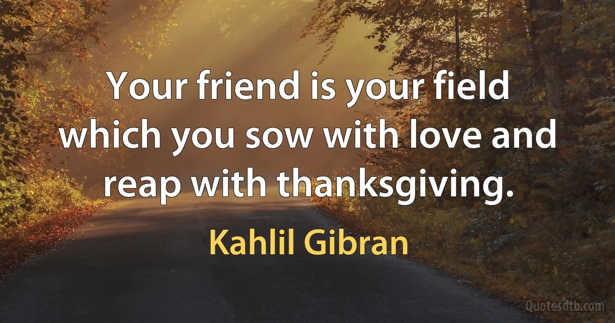 Your friend is your field which you sow with love and reap with thanksgiving. (Kahlil Gibran)