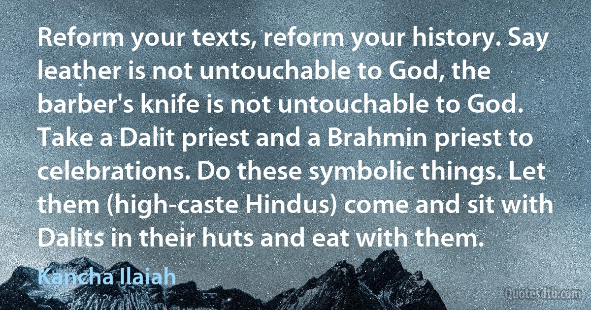 Reform your texts, reform your history. Say leather is not untouchable to God, the barber's knife is not untouchable to God. Take a Dalit priest and a Brahmin priest to celebrations. Do these symbolic things. Let them (high-caste Hindus) come and sit with Dalits in their huts and eat with them. (Kancha Ilaiah)