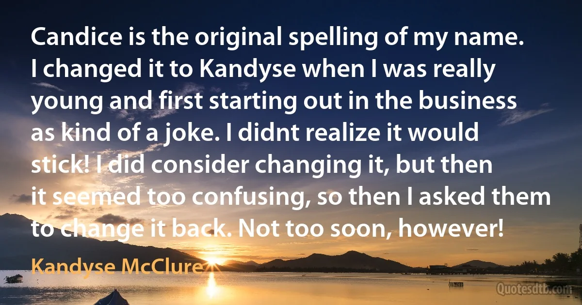 Candice is the original spelling of my name. I changed it to Kandyse when I was really young and first starting out in the business as kind of a joke. I didnt realize it would stick! I did consider changing it, but then it seemed too confusing, so then I asked them to change it back. Not too soon, however! (Kandyse McClure)