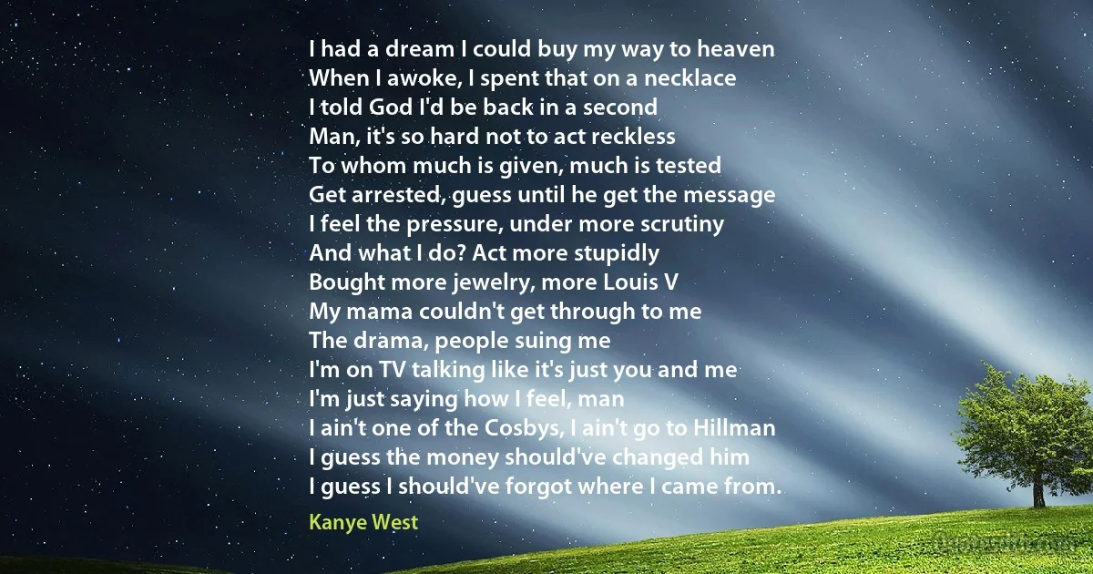 I had a dream I could buy my way to heaven
When I awoke, I spent that on a necklace
I told God I'd be back in a second
Man, it's so hard not to act reckless
To whom much is given, much is tested
Get arrested, guess until he get the message
I feel the pressure, under more scrutiny
And what I do? Act more stupidly
Bought more jewelry, more Louis V
My mama couldn't get through to me
The drama, people suing me
I'm on TV talking like it's just you and me
I'm just saying how I feel, man
I ain't one of the Cosbys, I ain't go to Hillman
I guess the money should've changed him
I guess I should've forgot where I came from. (Kanye West)