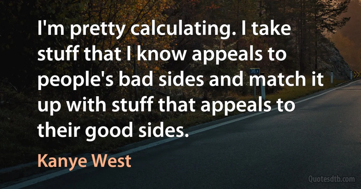 I'm pretty calculating. I take stuff that I know appeals to people's bad sides and match it up with stuff that appeals to their good sides. (Kanye West)