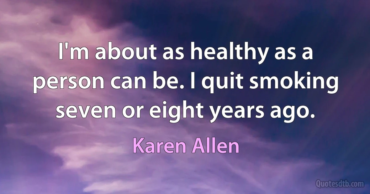 I'm about as healthy as a person can be. I quit smoking seven or eight years ago. (Karen Allen)