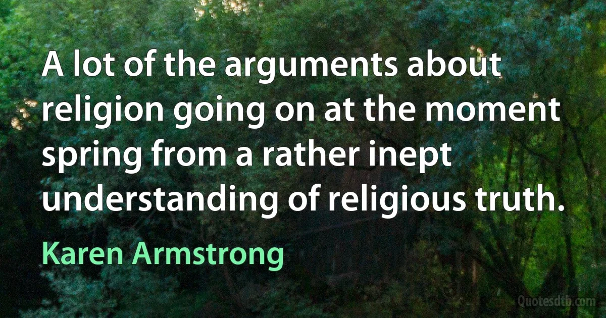 A lot of the arguments about religion going on at the moment spring from a rather inept understanding of religious truth. (Karen Armstrong)