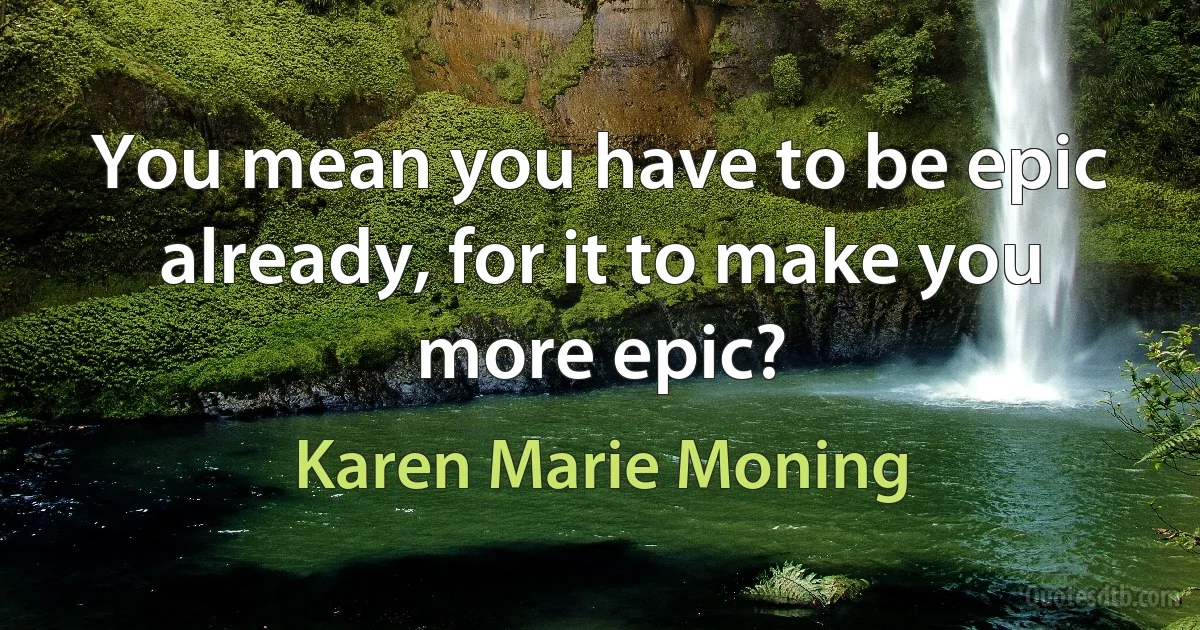 You mean you have to be epic already, for it to make you more epic? (Karen Marie Moning)