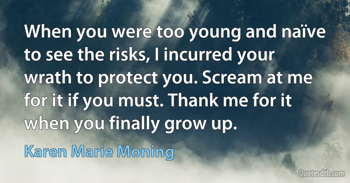 When you were too young and naïve to see the risks, I incurred your wrath to protect you. Scream at me for it if you must. Thank me for it when you finally grow up. (Karen Marie Moning)