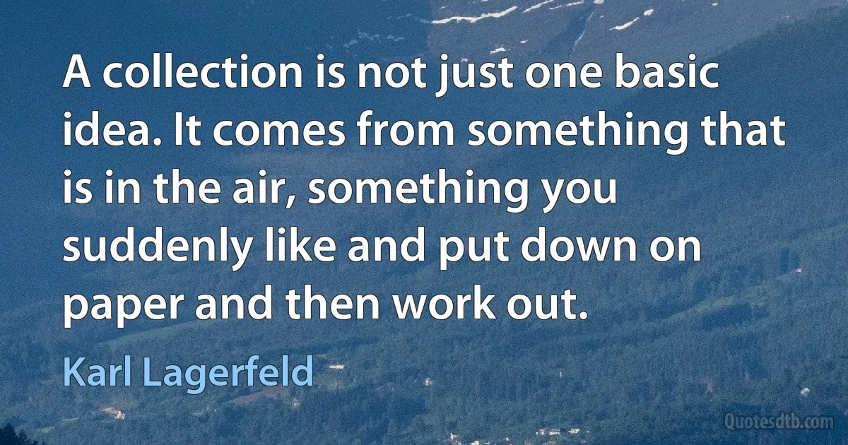 A collection is not just one basic idea. It comes from something that is in the air, something you suddenly like and put down on paper and then work out. (Karl Lagerfeld)