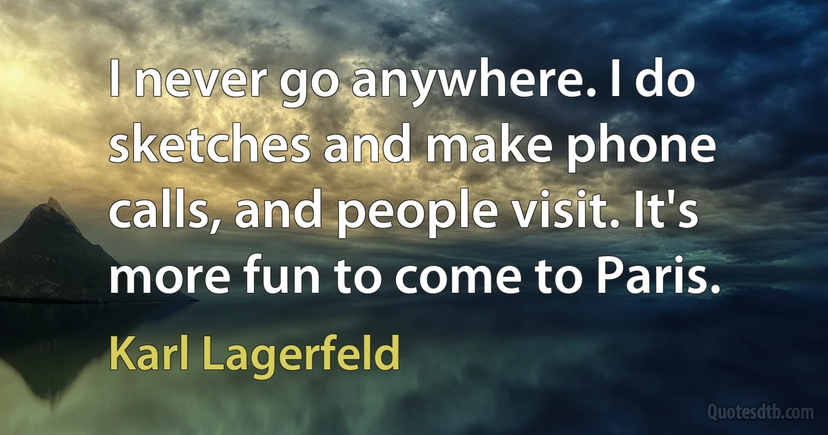 I never go anywhere. I do sketches and make phone calls, and people visit. It's more fun to come to Paris. (Karl Lagerfeld)