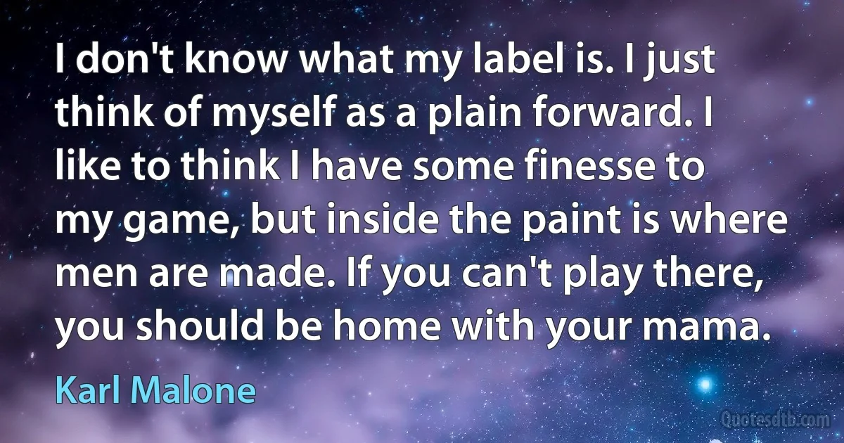 I don't know what my label is. I just think of myself as a plain forward. I like to think I have some finesse to my game, but inside the paint is where men are made. If you can't play there, you should be home with your mama. (Karl Malone)