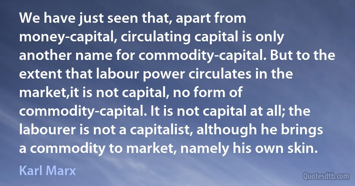 We have just seen that, apart from money-capital, circulating capital is only another name for commodity-capital. But to the extent that labour power circulates in the market,it is not capital, no form of commodity-capital. It is not capital at all; the labourer is not a capitalist, although he brings a commodity to market, namely his own skin. (Karl Marx)