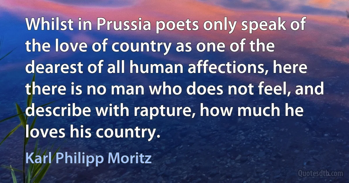 Whilst in Prussia poets only speak of the love of country as one of the dearest of all human affections, here there is no man who does not feel, and describe with rapture, how much he loves his country. (Karl Philipp Moritz)