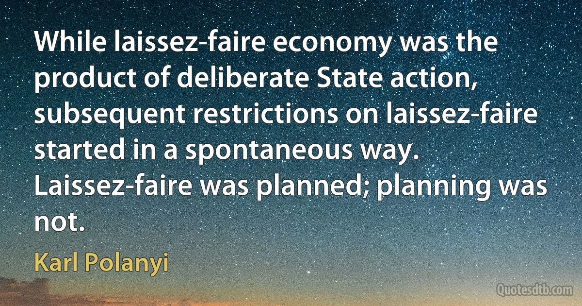 While laissez-faire economy was the product of deliberate State action, subsequent restrictions on laissez-faire started in a spontaneous way. Laissez-faire was planned; planning was not. (Karl Polanyi)