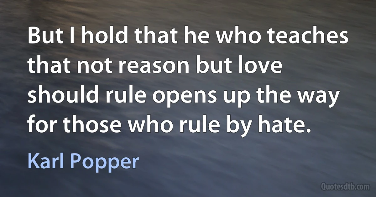 But I hold that he who teaches that not reason but love should rule opens up the way for those who rule by hate. (Karl Popper)