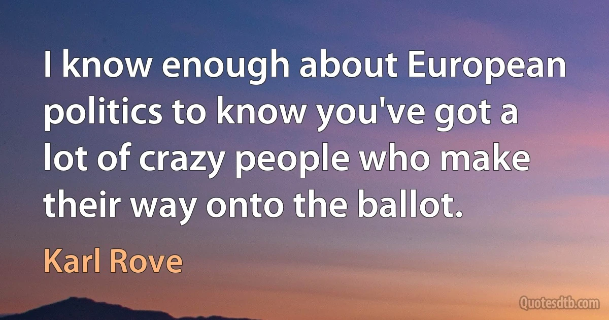 I know enough about European politics to know you've got a lot of crazy people who make their way onto the ballot. (Karl Rove)