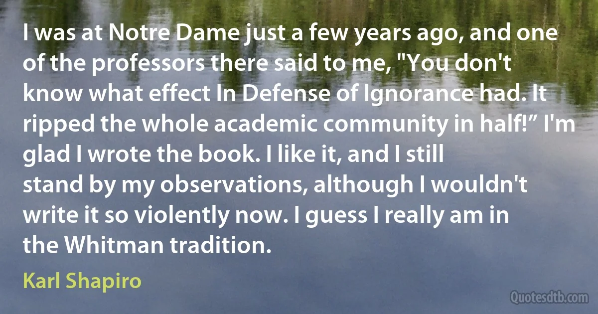 I was at Notre Dame just a few years ago, and one of the professors there said to me, "You don't know what effect In Defense of Ignorance had. It ripped the whole academic community in half!” I'm glad I wrote the book. I like it, and I still stand by my observations, although I wouldn't write it so violently now. I guess I really am in the Whitman tradition. (Karl Shapiro)