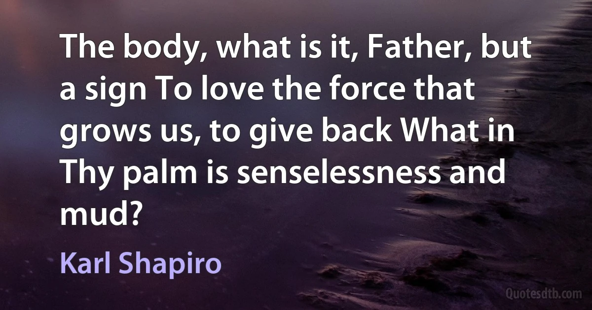 The body, what is it, Father, but a sign To love the force that grows us, to give back What in Thy palm is senselessness and mud? (Karl Shapiro)