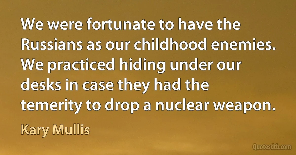 We were fortunate to have the Russians as our childhood enemies. We practiced hiding under our desks in case they had the temerity to drop a nuclear weapon. (Kary Mullis)