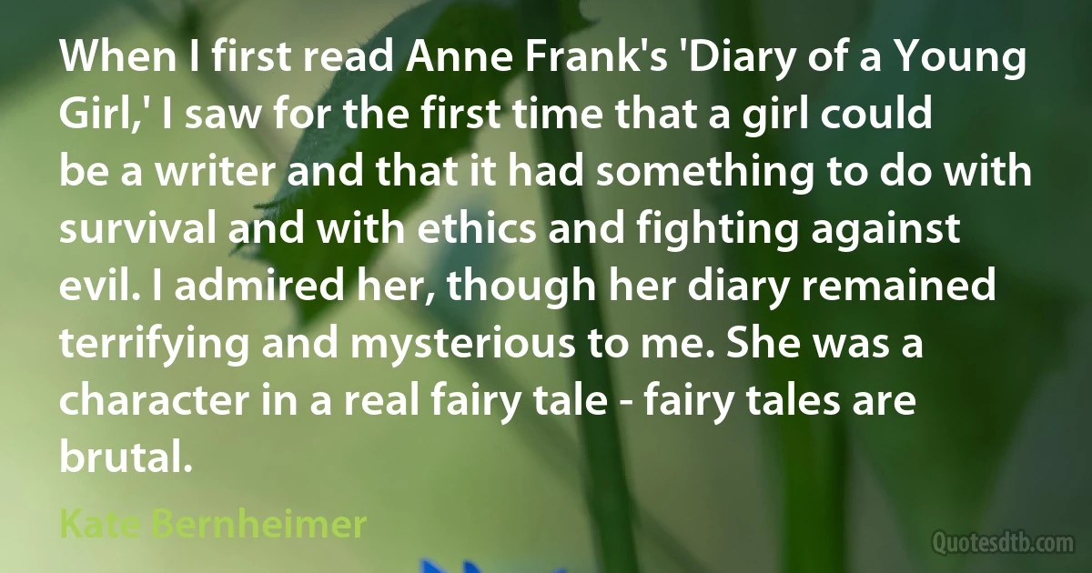 When I first read Anne Frank's 'Diary of a Young Girl,' I saw for the first time that a girl could be a writer and that it had something to do with survival and with ethics and fighting against evil. I admired her, though her diary remained terrifying and mysterious to me. She was a character in a real fairy tale - fairy tales are brutal. (Kate Bernheimer)