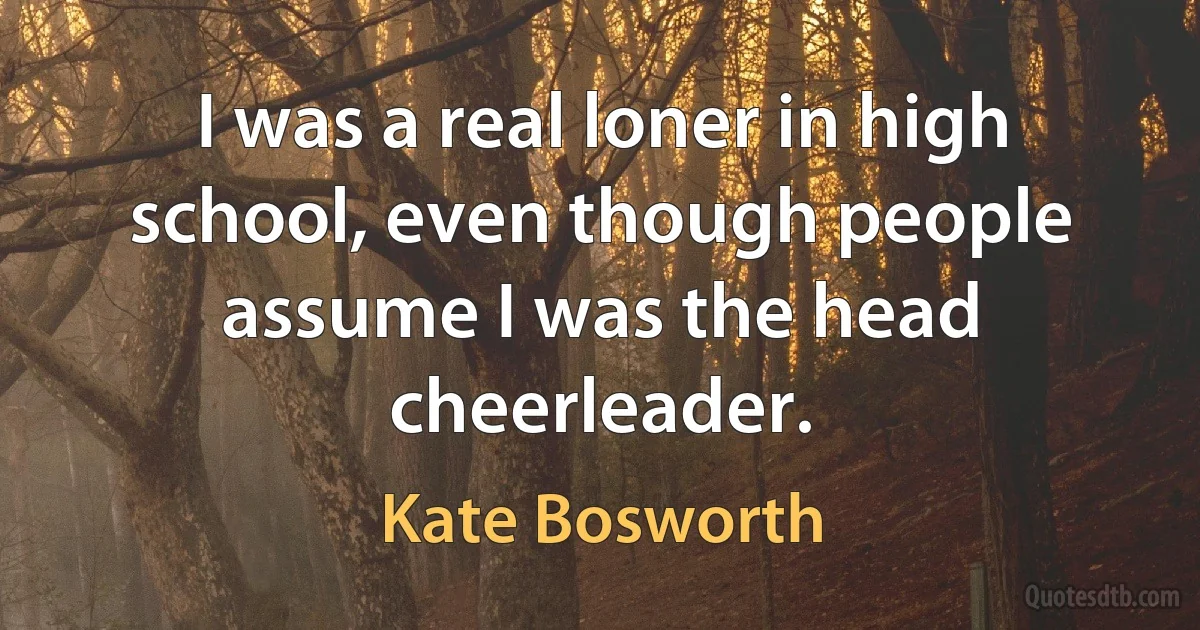 I was a real loner in high school, even though people assume I was the head cheerleader. (Kate Bosworth)