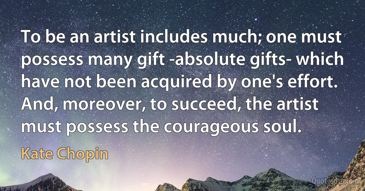 To be an artist includes much; one must possess many gift -absolute gifts- which have not been acquired by one's effort. And, moreover, to succeed, the artist must possess the courageous soul. (Kate Chopin)