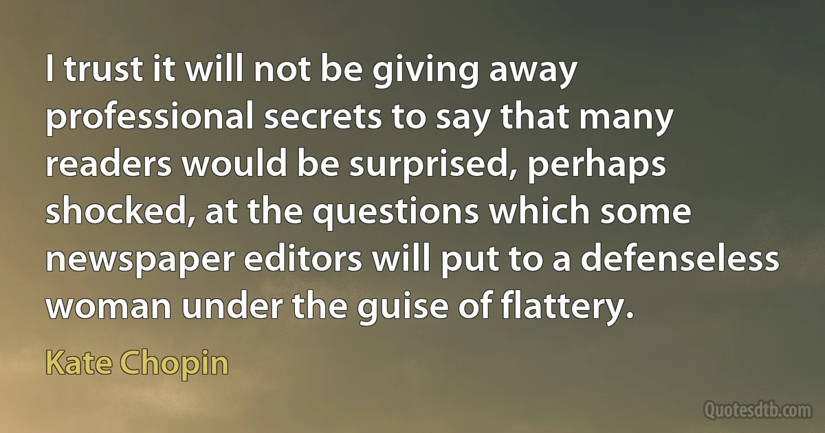 I trust it will not be giving away professional secrets to say that many readers would be surprised, perhaps shocked, at the questions which some newspaper editors will put to a defenseless woman under the guise of flattery. (Kate Chopin)