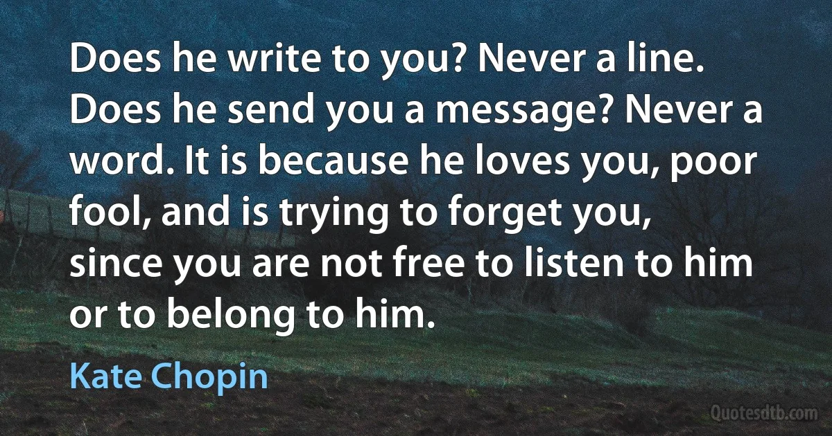 Does he write to you? Never a line. Does he send you a message? Never a word. It is because he loves you, poor fool, and is trying to forget you, since you are not free to listen to him or to belong to him. (Kate Chopin)