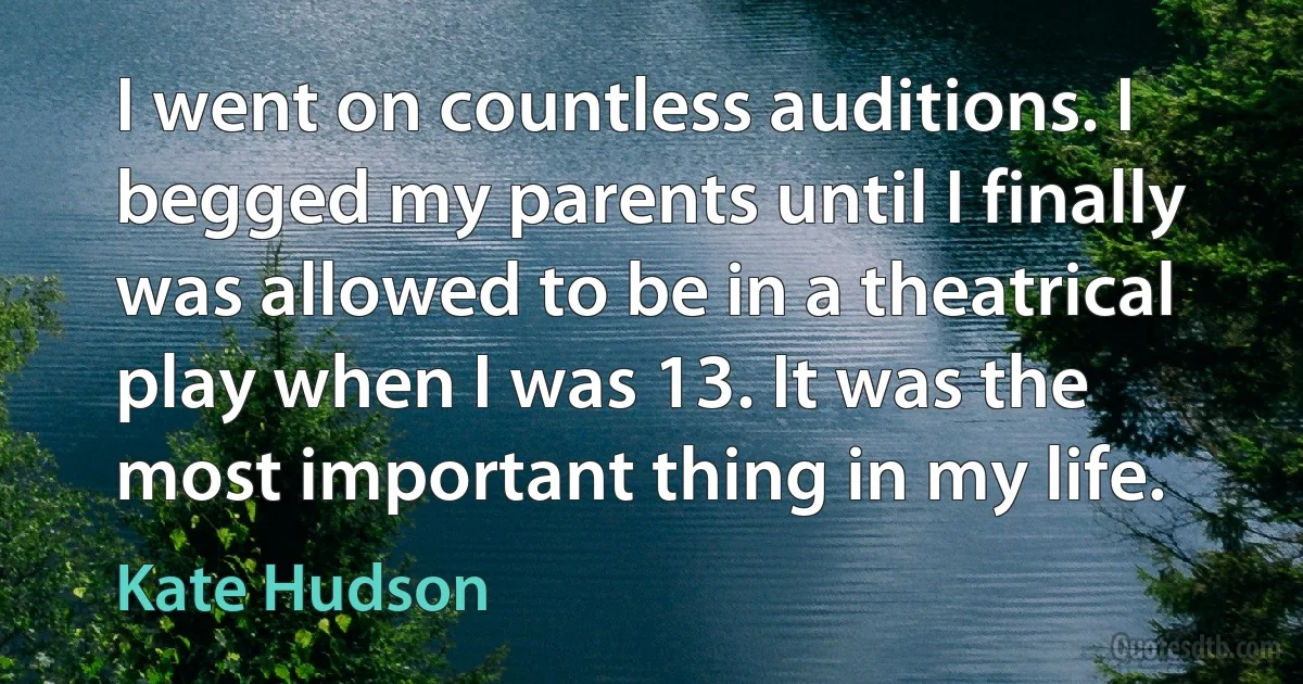 I went on countless auditions. I begged my parents until I finally was allowed to be in a theatrical play when I was 13. It was the most important thing in my life. (Kate Hudson)