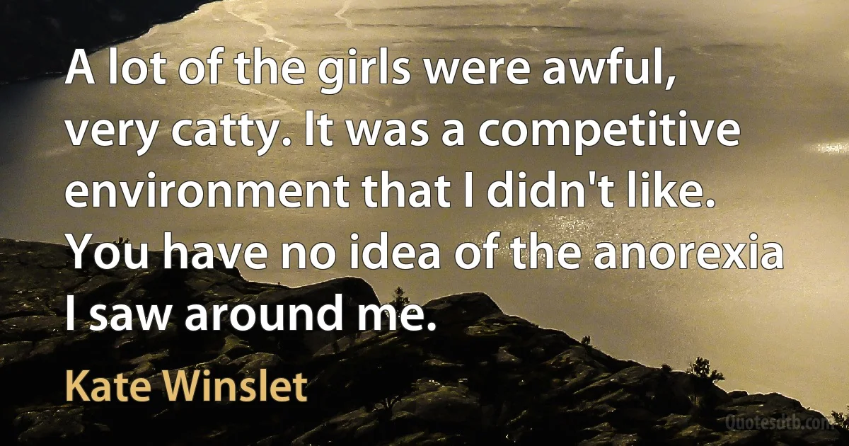 A lot of the girls were awful, very catty. It was a competitive environment that I didn't like. You have no idea of the anorexia I saw around me. (Kate Winslet)