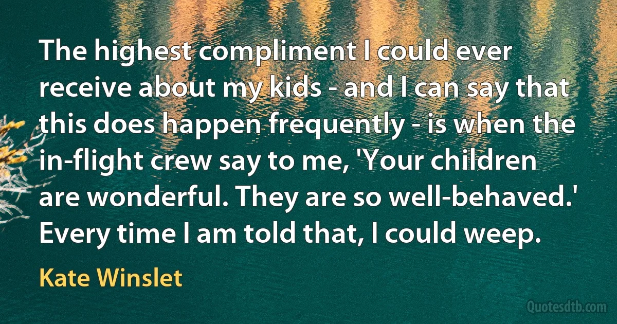 The highest compliment I could ever receive about my kids - and I can say that this does happen frequently - is when the in-flight crew say to me, 'Your children are wonderful. They are so well-behaved.' Every time I am told that, I could weep. (Kate Winslet)