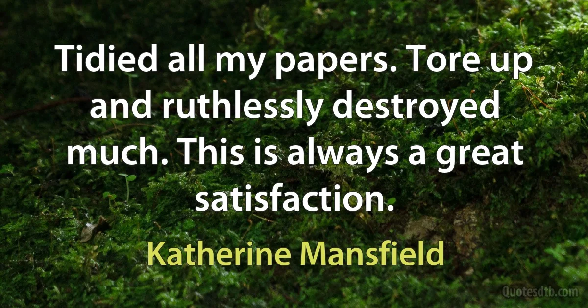 Tidied all my papers. Tore up and ruthlessly destroyed much. This is always a great satisfaction. (Katherine Mansfield)