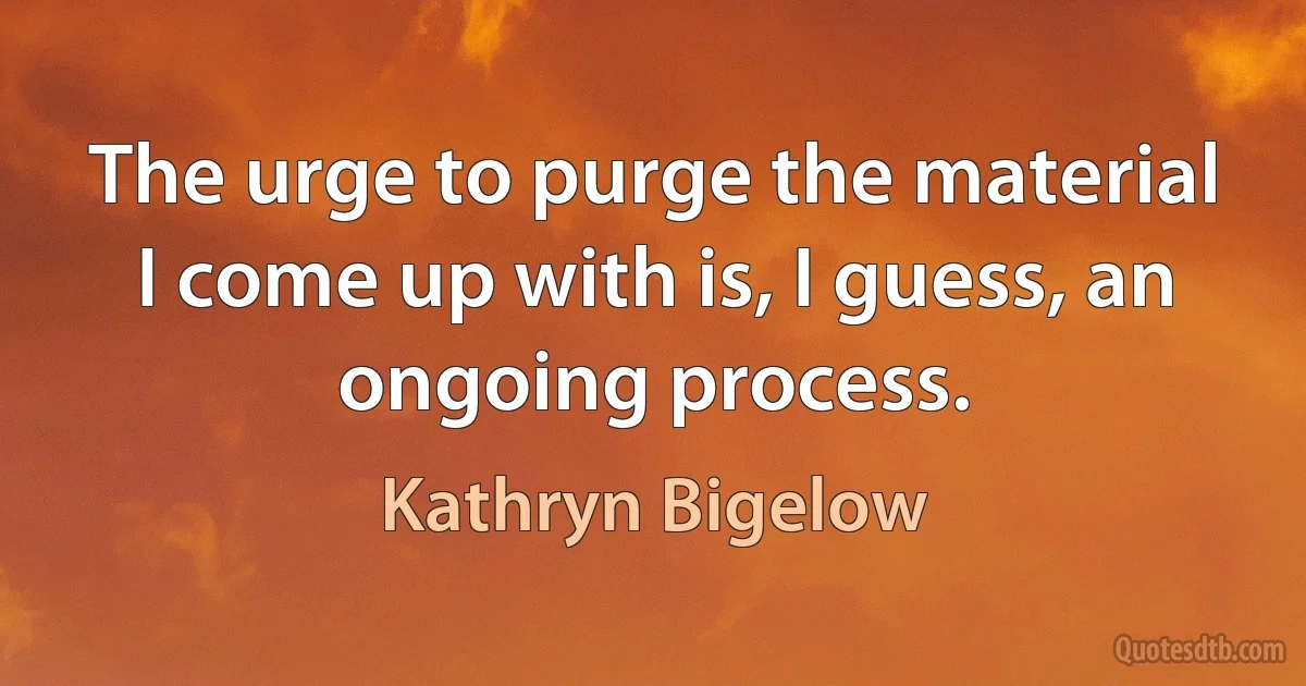 The urge to purge the material I come up with is, I guess, an ongoing process. (Kathryn Bigelow)