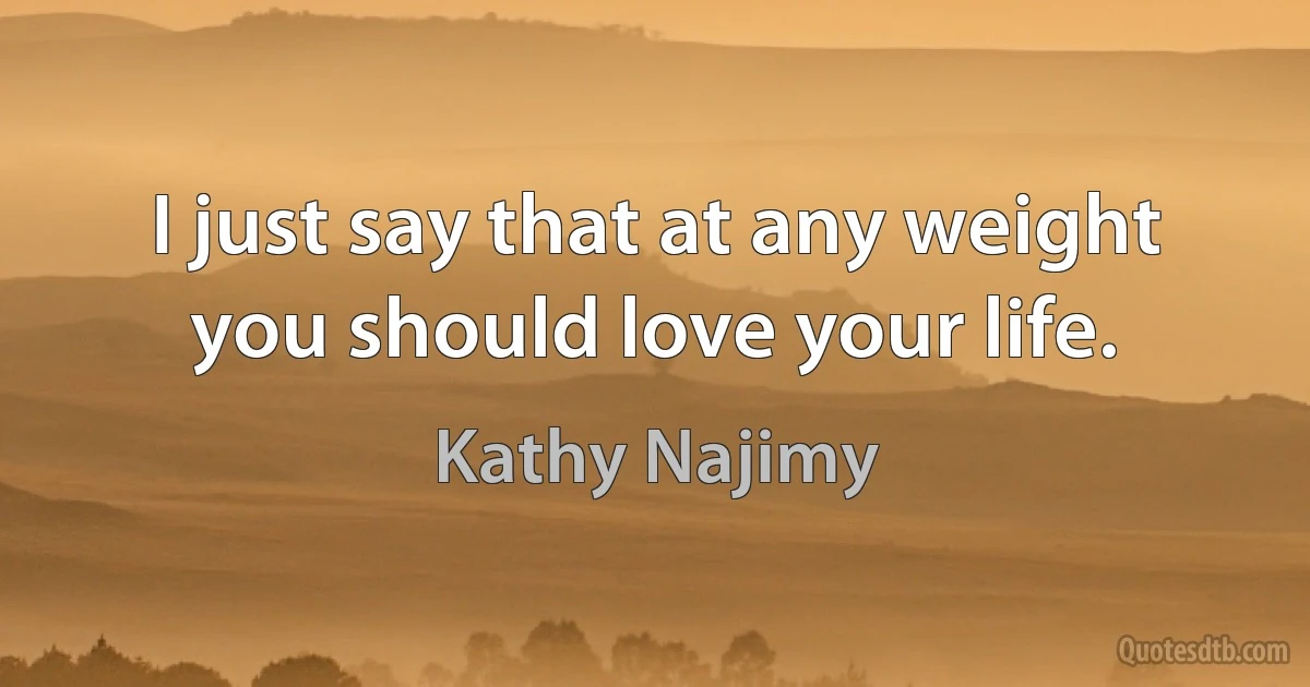 I just say that at any weight you should love your life. (Kathy Najimy)