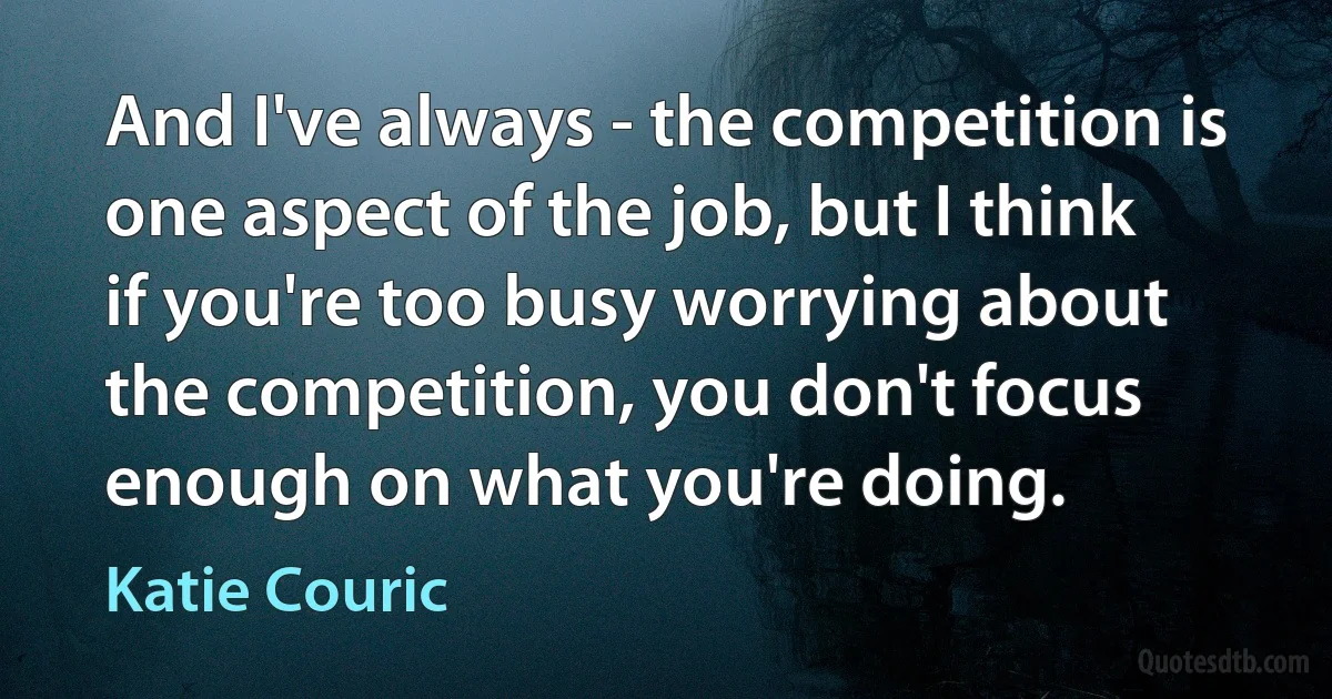 And I've always - the competition is one aspect of the job, but I think if you're too busy worrying about the competition, you don't focus enough on what you're doing. (Katie Couric)