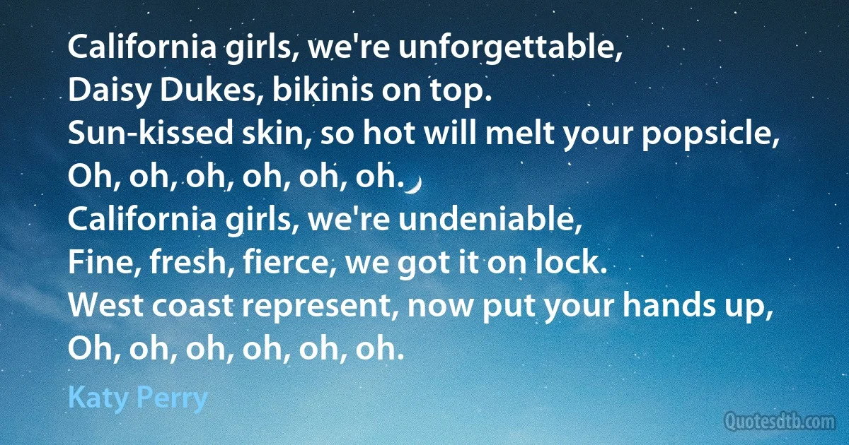 California girls, we're unforgettable,
Daisy Dukes, bikinis on top.
Sun-kissed skin, so hot will melt your popsicle,
Oh, oh, oh, oh, oh, oh.
California girls, we're undeniable,
Fine, fresh, fierce, we got it on lock.
West coast represent, now put your hands up,
Oh, oh, oh, oh, oh, oh. (Katy Perry)