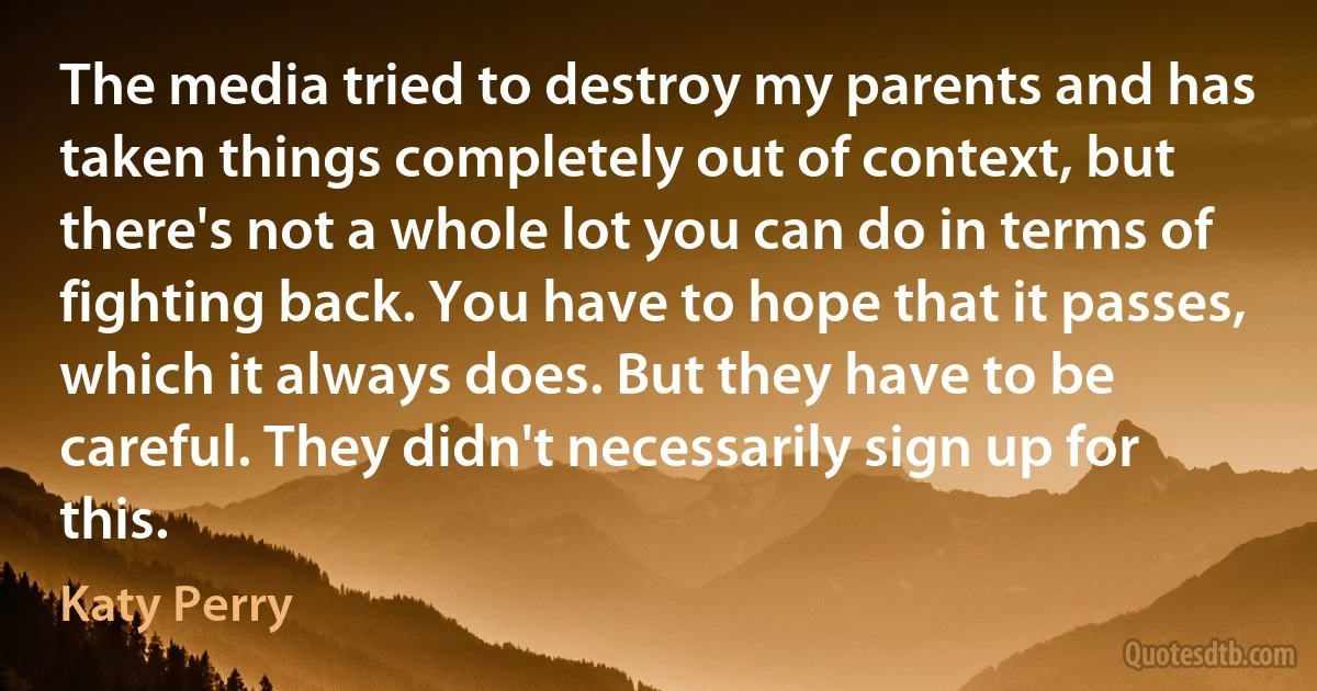 The media tried to destroy my parents and has taken things completely out of context, but there's not a whole lot you can do in terms of fighting back. You have to hope that it passes, which it always does. But they have to be careful. They didn't necessarily sign up for this. (Katy Perry)