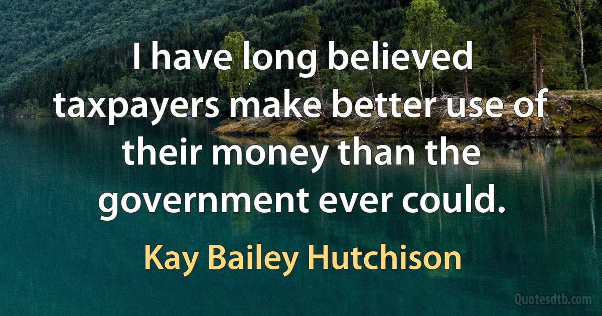 I have long believed taxpayers make better use of their money than the government ever could. (Kay Bailey Hutchison)