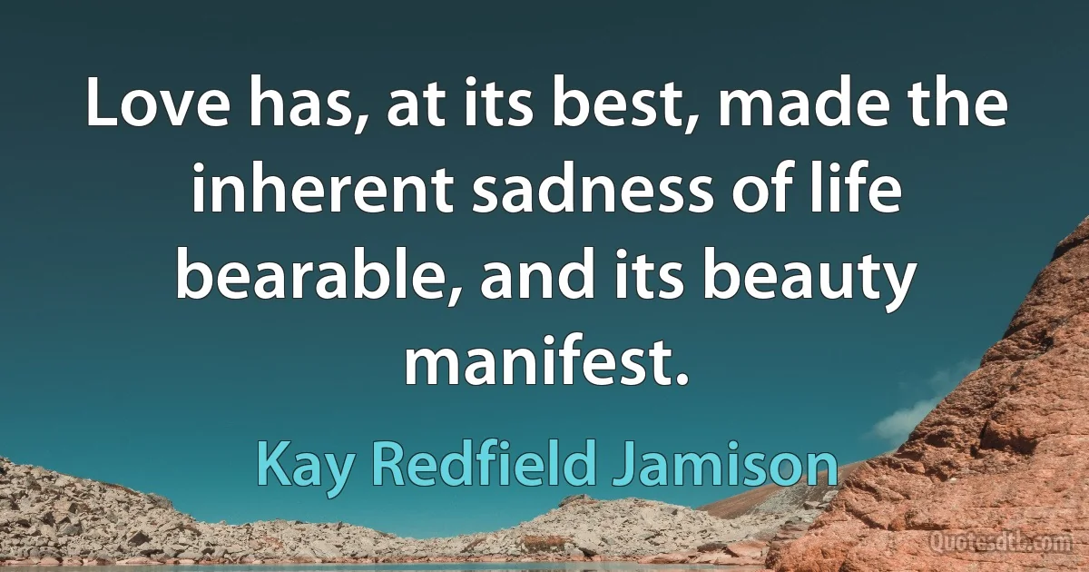 Love has, at its best, made the inherent sadness of life bearable, and its beauty manifest. (Kay Redfield Jamison)