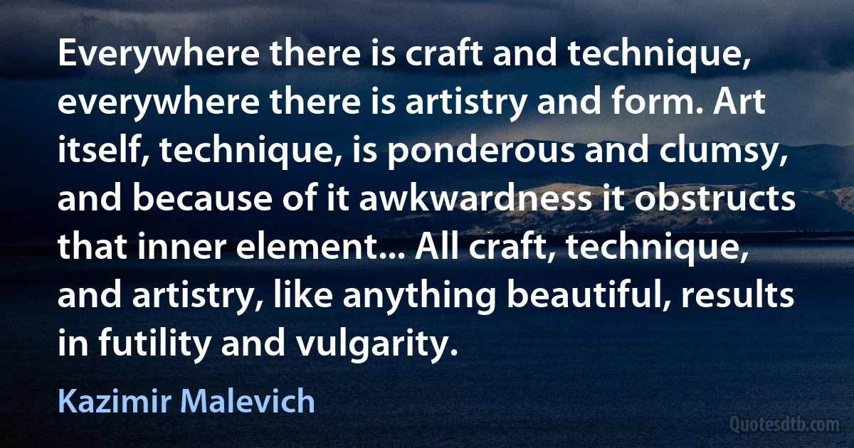 Everywhere there is craft and technique, everywhere there is artistry and form. Art itself, technique, is ponderous and clumsy, and because of it awkwardness it obstructs that inner element... All craft, technique, and artistry, like anything beautiful, results in futility and vulgarity. (Kazimir Malevich)