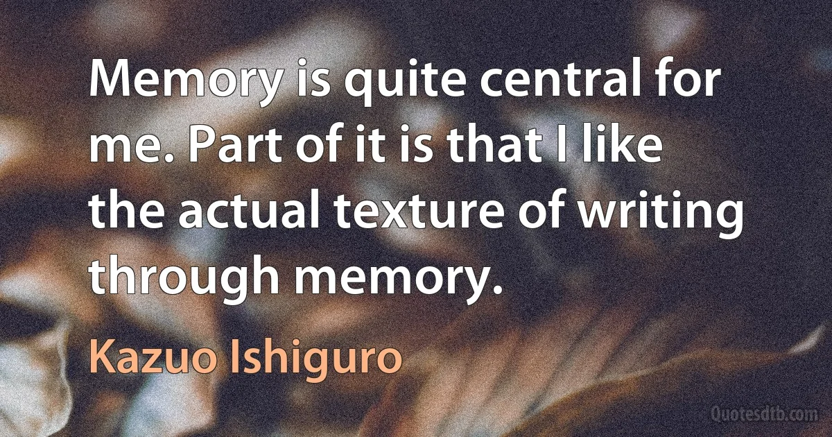 Memory is quite central for me. Part of it is that I like the actual texture of writing through memory. (Kazuo Ishiguro)