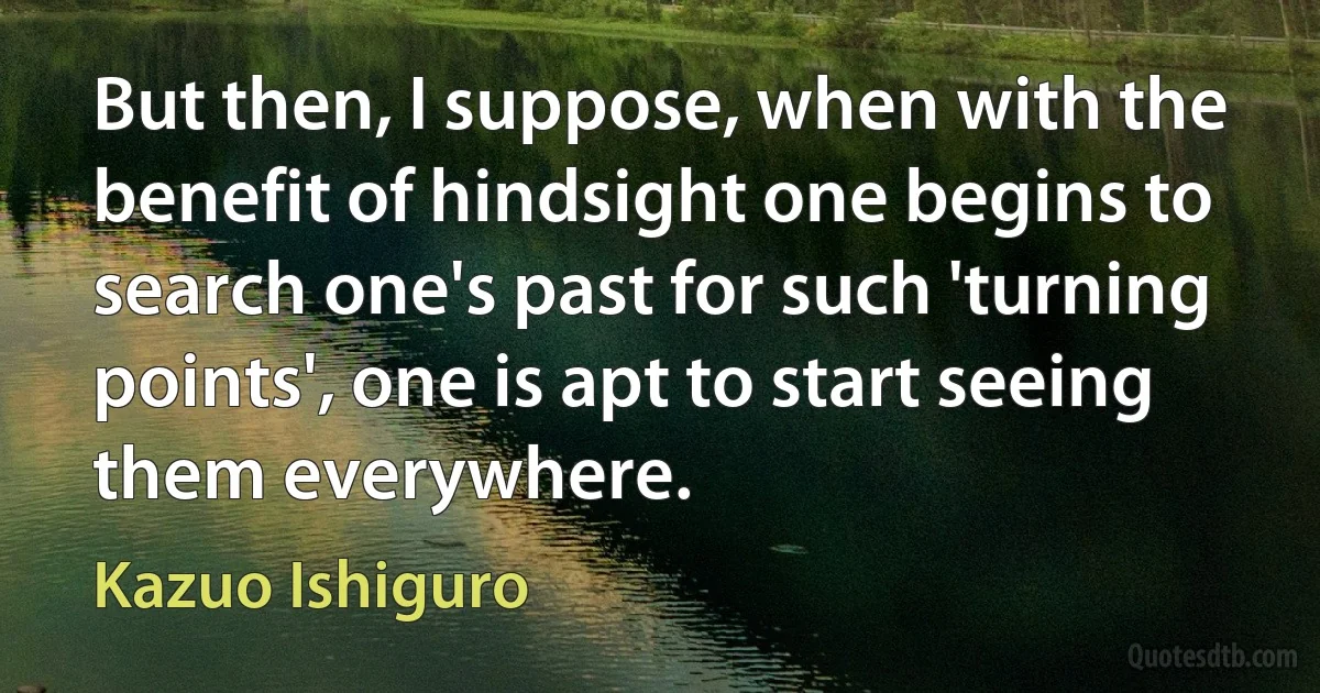 But then, I suppose, when with the benefit of hindsight one begins to search one's past for such 'turning points', one is apt to start seeing them everywhere. (Kazuo Ishiguro)