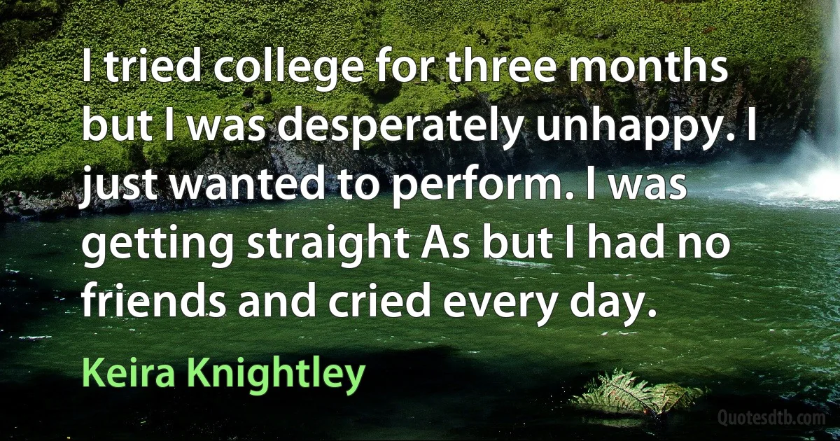 I tried college for three months but I was desperately unhappy. I just wanted to perform. I was getting straight As but I had no friends and cried every day. (Keira Knightley)