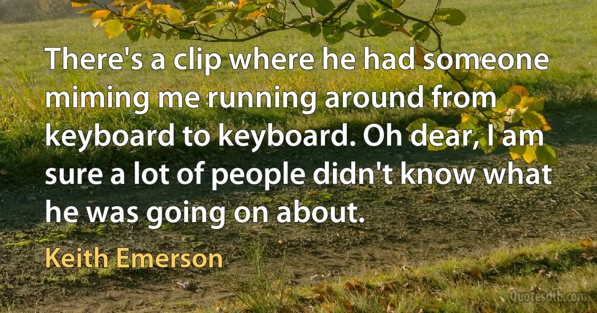 There's a clip where he had someone miming me running around from keyboard to keyboard. Oh dear, I am sure a lot of people didn't know what he was going on about. (Keith Emerson)