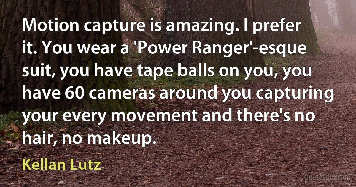 Motion capture is amazing. I prefer it. You wear a 'Power Ranger'-esque suit, you have tape balls on you, you have 60 cameras around you capturing your every movement and there's no hair, no makeup. (Kellan Lutz)