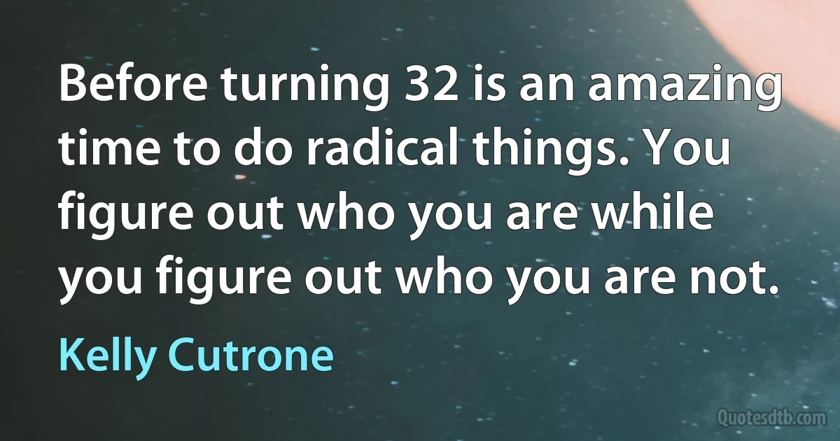 Before turning 32 is an amazing time to do radical things. You figure out who you are while you figure out who you are not. (Kelly Cutrone)