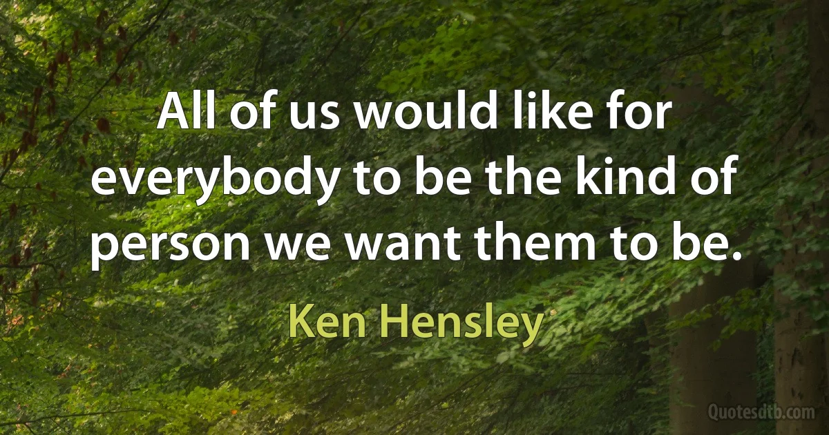 All of us would like for everybody to be the kind of person we want them to be. (Ken Hensley)