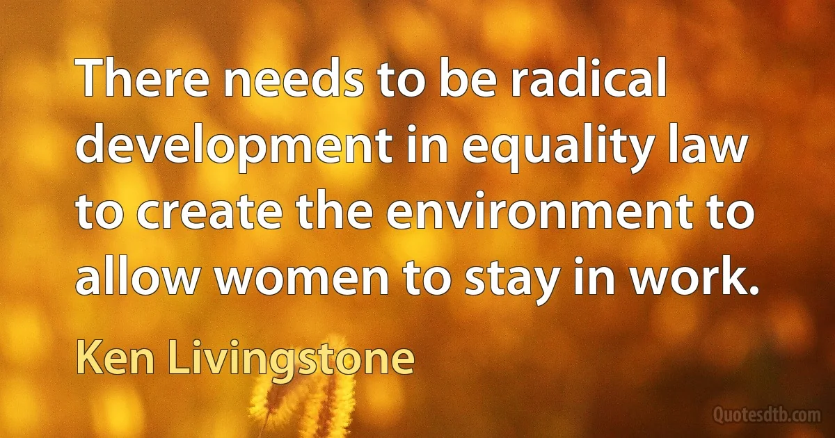 There needs to be radical development in equality law to create the environment to allow women to stay in work. (Ken Livingstone)