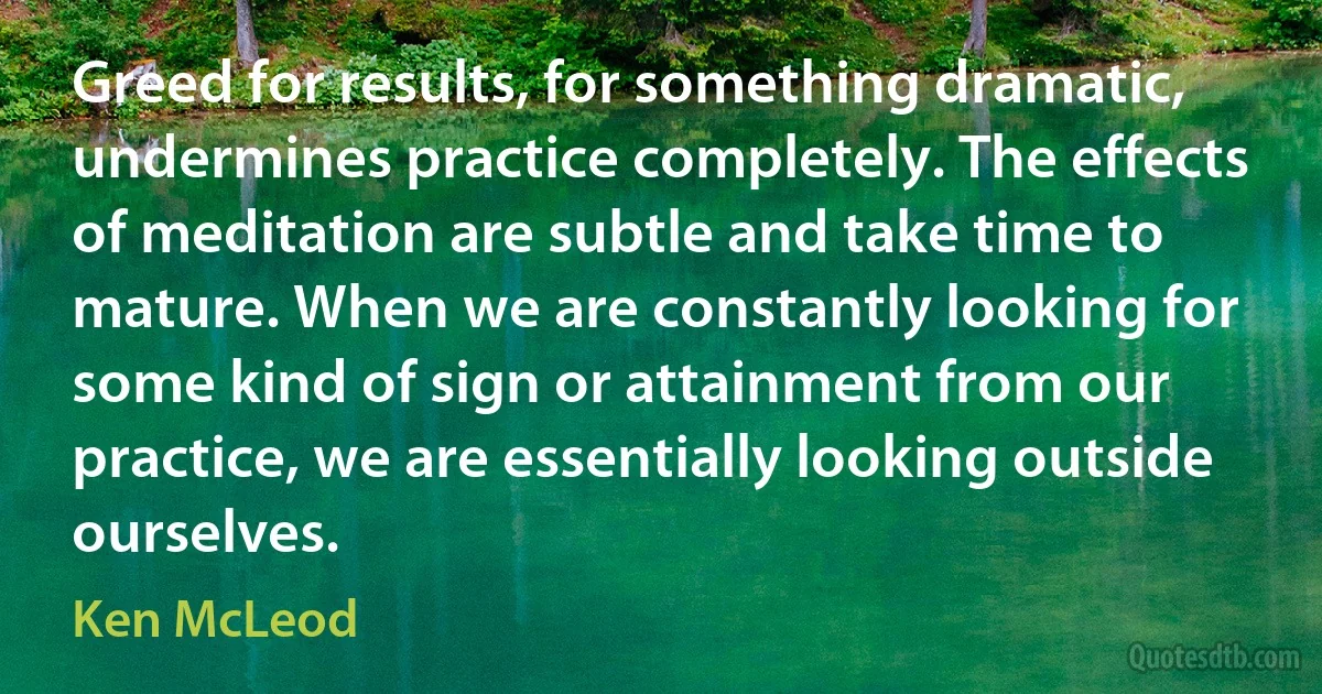 Greed for results, for something dramatic, undermines practice completely. The effects of meditation are subtle and take time to mature. When we are constantly looking for some kind of sign or attainment from our practice, we are essentially looking outside ourselves. (Ken McLeod)