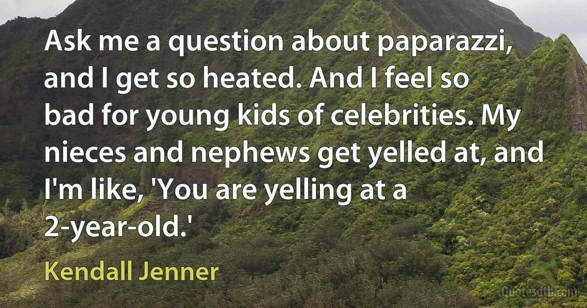 Ask me a question about paparazzi, and I get so heated. And I feel so bad for young kids of celebrities. My nieces and nephews get yelled at, and I'm like, 'You are yelling at a 2-year-old.' (Kendall Jenner)