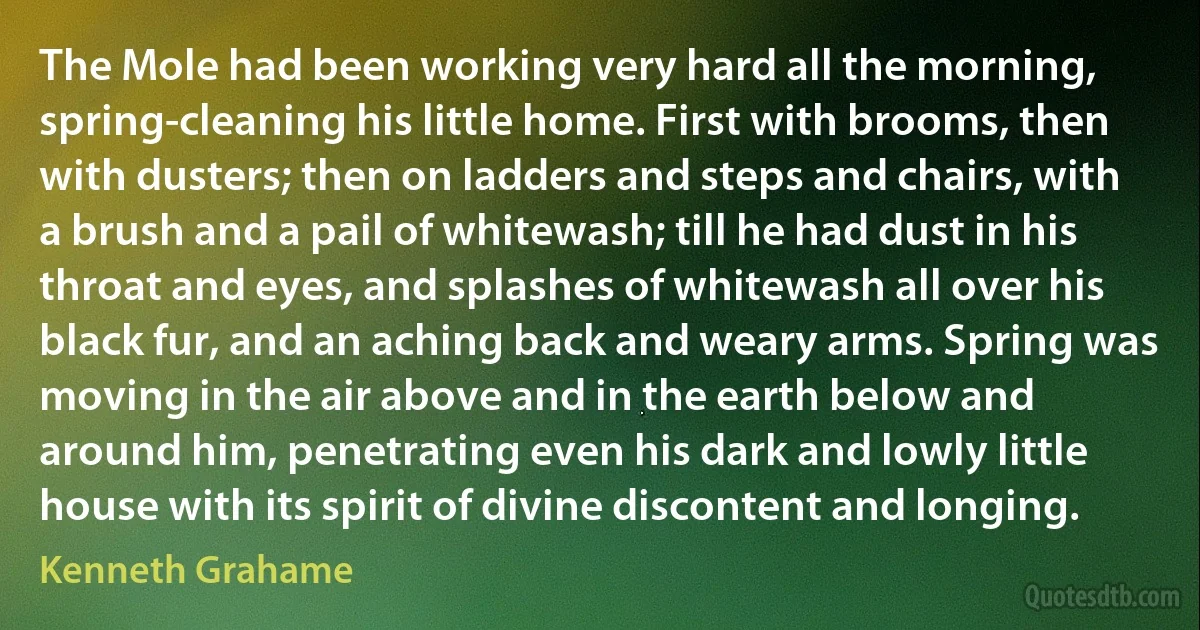 The Mole had been working very hard all the morning, spring-cleaning his little home. First with brooms, then with dusters; then on ladders and steps and chairs, with a brush and a pail of whitewash; till he had dust in his throat and eyes, and splashes of whitewash all over his black fur, and an aching back and weary arms. Spring was moving in the air above and in the earth below and around him, penetrating even his dark and lowly little house with its spirit of divine discontent and longing. (Kenneth Grahame)