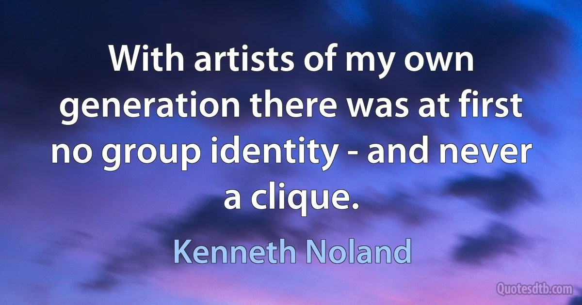 With artists of my own generation there was at first no group identity - and never a clique. (Kenneth Noland)