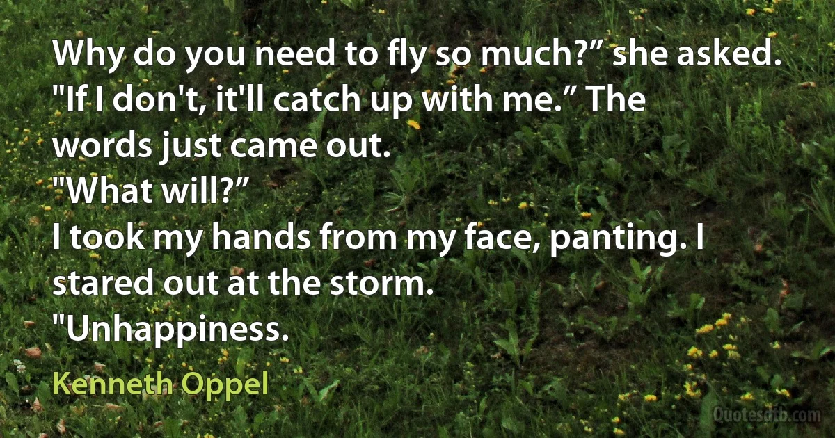 Why do you need to fly so much?” she asked.
"If I don't, it'll catch up with me.” The words just came out.
"What will?”
I took my hands from my face, panting. I stared out at the storm.
"Unhappiness. (Kenneth Oppel)